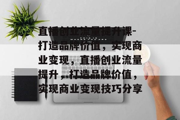 直播创业流量提升课-打造品牌价值,实现商业变现,直播创业流量提升,打造品牌价值,实现商业变现技巧分享 直播创业流量提升课-打造品牌价值,实现商业变现,直播创业流量提升,打造品牌价值,实现商业变现技巧分享