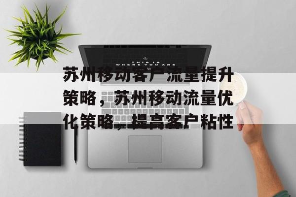 苏州移动客户流量提升策略,苏州移动流量优化策略,提高客户粘性 苏州移动客户流量提升策略,苏州移动流量优化策略,提高客户粘性