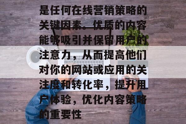 是任何在线营销策略的关键因素。优质的内容能够吸引并保留用户的注意力,从而提高他们对你的网站或应用的关注度和转化率,提升用户体验,优化内容策略的重要性 是任何在线营销策略的关键因素。优质的内容能够吸引并保留用户的注意力,从而提高他们对你的网站或应用的关注度和转化率,提升用户体验,优化内容策略的重要性