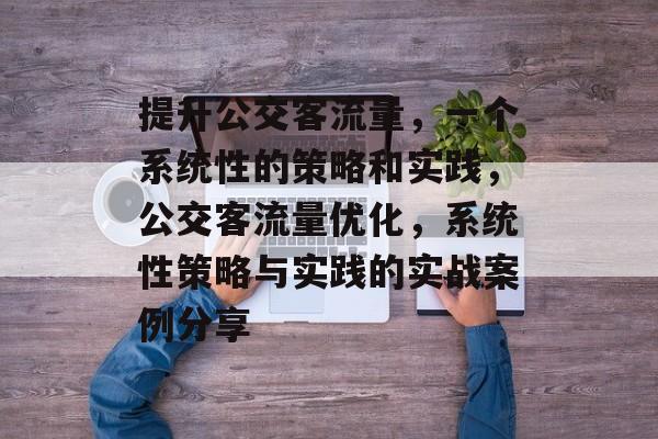 提升公交客流量,一个系统性的策略和实践,公交客流量优化,系统性策略与实践的实战案例分享 提升公交客流量,一个系统性的策略和实践,公交客流量优化,系统性策略与实践的实战案例分享