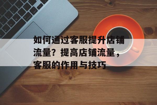 如何通过客服提升店铺流量?提高店铺流量,客服的作用与技巧 如何通过客服提升店铺流量?提高店铺流量,客服的作用与技巧