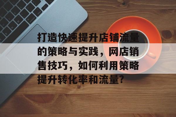 打造快速提升店铺流量的策略与实践,网店销售技巧,如何利用策略提升转化率和流量? 打造快速提升店铺流量的策略与实践,网店销售技巧,如何利用策略提升转化率和流量?
