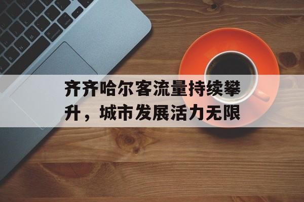 齐齐哈尔客流量持续攀升,城市发展活力无限 齐齐哈尔客流量持续攀升,城市发展活力无限