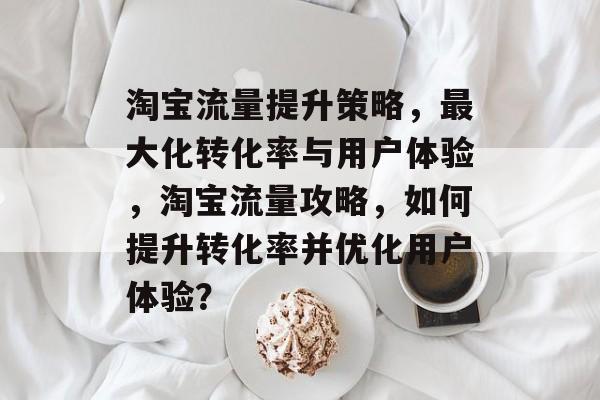 淘宝流量提升策略，最大化转化率与用户体验，淘宝流量攻略，如何提升转化率并优化用户体验？