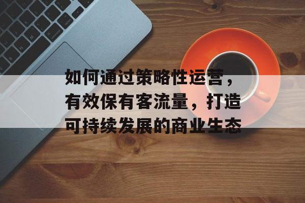 如何通过策略性运营,有效保有客流量,打造可持续发展的商业生态 如何通过策略性运营,有效保有客流量,打造可持续发展的商业生态