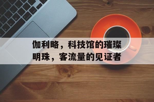 伽利略，科技馆的璀璨明珠，客流量的见证者