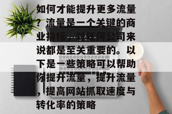 如何才能提升更多流量?流量是一个关键的商业指标,对任何公司来说都是至关重要的。以下是一些策略可以帮助你提升流量,提升流量,提高网站抓取速度与转化率的策略 如何才能提升更多流量?流量是一个关键的商业指标,对任何公司来说都是至关重要的。以下是一些策略可以帮助你提升流量,提升流量,提高网站抓取速度与转化率的策略