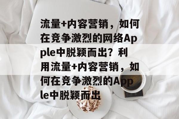 流量+内容营销,如何在竞争激烈的网络Apple中脱颖而出?利用流量+内容营销,如何在竞争激烈的Apple中脱颖而出 流量+内容营销,如何在竞争激烈的网络Apple中脱颖而出?利用流量+内容营销,如何在竞争激烈的Apple中脱颖而出