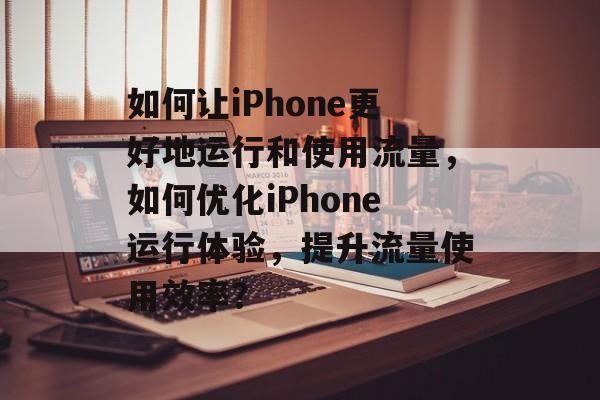 如何让iPhone更好地运行和使用流量，如何优化iPhone运行体验，提升流量使用效率？
