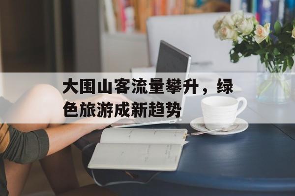 大围山客流量攀升,绿色旅游成新趋势 大围山客流量攀升,绿色旅游成新趋势