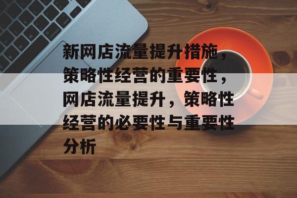 新网店流量提升措施,策略性经营的重要性,网店流量提升,策略性经营的必要性与重要性分析 新网店流量提升措施,策略性经营的重要性,网店流量提升,策略性经营的必要性与重要性分析