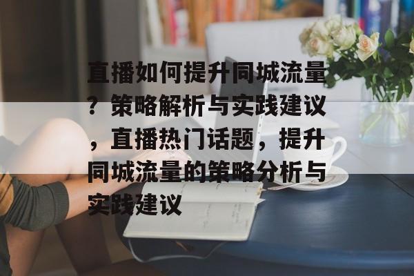 直播如何提升同城流量?策略解析与实践建议,直播热门话题,提升同城流量的策略分析与实践建议 直播如何提升同城流量?策略解析与实践建议,直播热门话题,提升同城流量的策略分析与实践建议