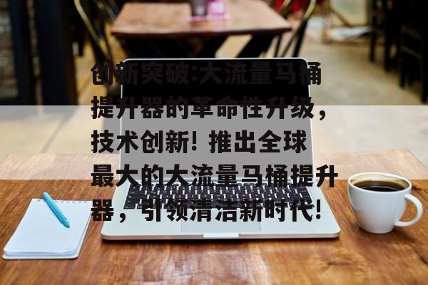 创新突破:大流量马桶提升器的革命性升级，技术创新! 推出全球最大的大流量马桶提升器，引领清洁新时代!