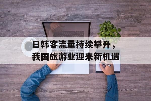 日韩客流量持续攀升,我国旅游业迎来新机遇 日韩客流量持续攀升,我国旅游业迎来新机遇