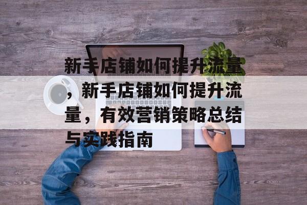 新手店铺如何提升流量,新手店铺如何提升流量,有效营销策略总结与实践指南 新手店铺如何提升流量,新手店铺如何提升流量,有效营销策略总结与实践指南