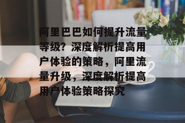 阿里巴巴如何提升流量等级?深度解析提高用户体验的策略,阿里流量升级,深度解析提高用户体验策略探究 阿里巴巴如何提升流量等级?深度解析提高用户体验的策略,阿里流量升级,深度解析提高用户体验策略探究