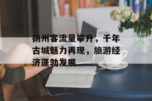 扬州客流量攀升,千年古城魅力再现,旅游经济蓬勃发展 扬州客流量攀升,千年古城魅力再现,旅游经济蓬勃发展