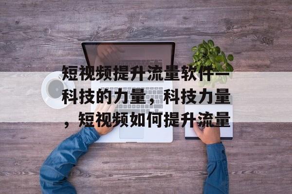 短视频提升流量软件—科技的力量,科技力量,短视频如何提升流量 短视频提升流量软件—科技的力量,科技力量,短视频如何提升流量