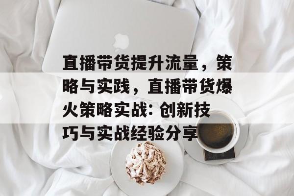 直播带货提升流量,策略与实践,直播带货爆火策略实战: 创新技巧与实战经验分享 直播带货提升流量,策略与实践,直播带货爆火策略实战: 创新技巧与实战经验分享