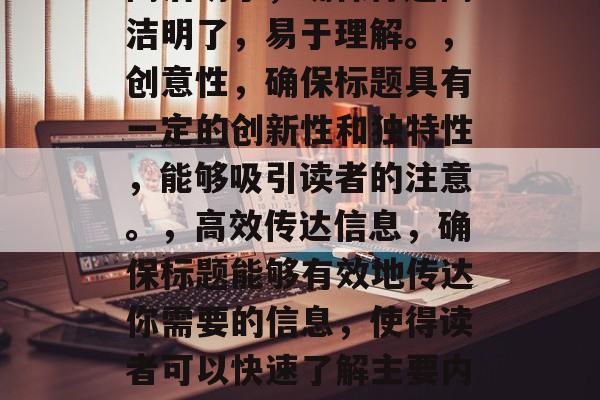 应该清晰、简洁、有力地表达出你要讲述的内容,并且能吸引读者的注意力。在选择一个具有吸引力和独特性(或有创意)的标题时,以下是一些通用的原则,简洁明了,确保标题简洁明了,易于理解。,创意性,确保标题具有一定的创新性和独特性,能够吸引读者的注意。,高效传达信息,确保标题能够有效地传达你需要的信息,使得读者可以快速了解主要内容。,应该与文章的主题和风格保持一致,以增强整体的阅读体验。,希望这些建议对你有所帮助!如果你需要更具体的指导,我可以帮你生成更多的标题建议。 应该清晰、简洁、有力地表达出你要讲述的内容,并且能吸引读者的注意力。在选择一个具有吸引力和独特性(或有创意)的标题时,以下是一些通用的原则,简洁明了,确保标题简洁明了,易于理解。,创意性,确保标题具有一定的创新性和独特性,能够吸引读者的注意。,高效传达信息,确保标题能够有效地传达你需要的信息,使得读者可以快速了解主要内容。,应该与文章的主题和风格保持一致,以增强整体的阅读体验。,希望这些建议对你有所帮助!如果你需要更具体的指导,我可以帮你生成更多的标题建议。