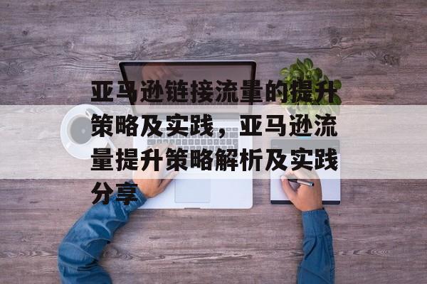 亚马逊链接流量的提升策略及实践,亚马逊流量提升策略解析及实践分享 亚马逊链接流量的提升策略及实践,亚马逊流量提升策略解析及实践分享