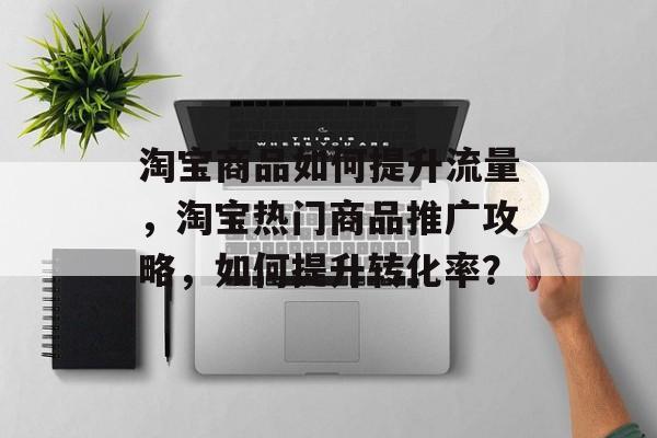 淘宝商品如何提升流量，淘宝热门商品推广攻略，如何提升转化率？