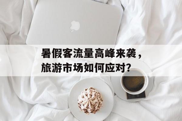 暑假客流量高峰来袭,旅游市场如何应对? 暑假客流量高峰来袭,旅游市场如何应对?