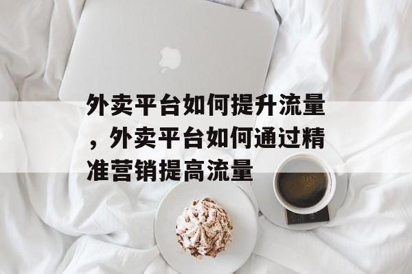 外卖平台如何提升流量,外卖平台如何通过精准营销提高流量 外卖平台如何提升流量,外卖平台如何通过精准营销提高流量