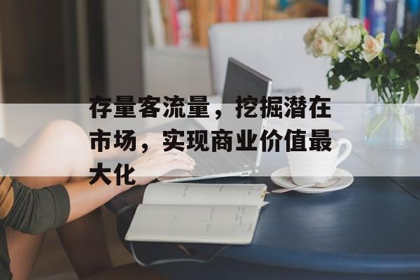 存量客流量,挖掘潜在市场,实现商业价值最大化 存量客流量,挖掘潜在市场,实现商业价值最大化