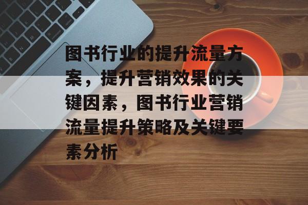 图书行业的提升流量方案,提升营销效果的关键因素,图书行业营销流量提升策略及关键要素分析 图书行业的提升流量方案,提升营销效果的关键因素,图书行业营销流量提升策略及关键要素分析