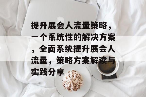 提升展会人流量策略,一个系统性的解决方案,全面系统提升展会人流量,策略方案解读与实践分享 提升展会人流量策略,一个系统性的解决方案,全面系统提升展会人流量,策略方案解读与实践分享