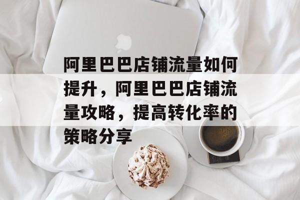 阿里巴巴店铺流量如何提升,阿里巴巴店铺流量攻略,提高转化率的策略分享 阿里巴巴店铺流量如何提升,阿里巴巴店铺流量攻略,提高转化率的策略分享