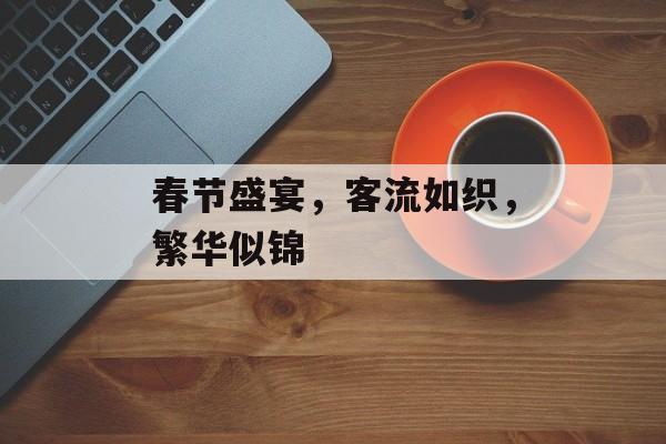 春节盛宴,客流如织,繁华似锦 春节盛宴,客流如织,繁华似锦