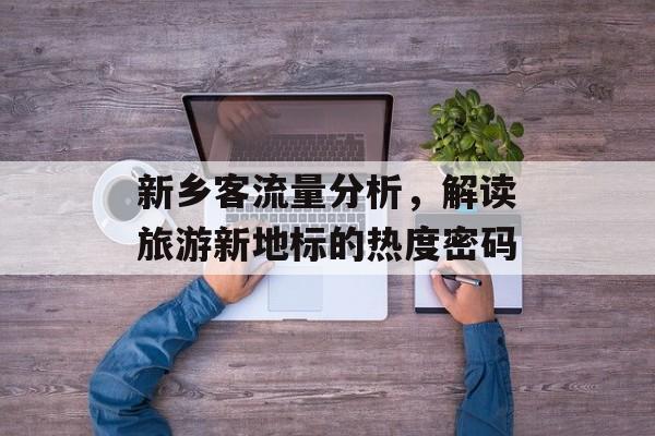 新乡客流量分析,解读旅游新地标的热度密码 新乡客流量分析,解读旅游新地标的热度密码