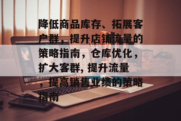 降低商品库存、拓展客户群,提升店铺流量的策略指南,仓库优化,扩大客群, 提升流量,提高销售业绩的策略指南 降低商品库存、拓展客户群,提升店铺流量的策略指南,仓库优化,扩大客群, 提升流量,提高销售业绩的策略指南