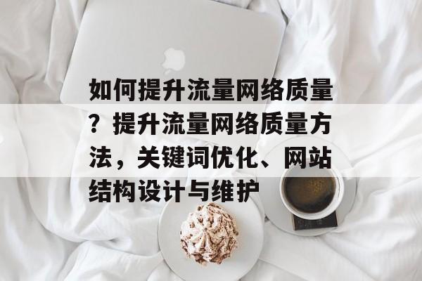 如何提升流量网络质量?提升流量网络质量方法,关键词优化、网站结构设计与维护 如何提升流量网络质量?提升流量网络质量方法,关键词优化、网站结构设计与维护