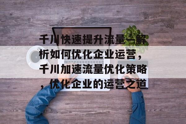 千川快速提升流量—解析如何优化企业运营,千川加速流量优化策略,优化企业的运营之道 千川快速提升流量—解析如何优化企业运营,千川加速流量优化策略,优化企业的运营之道