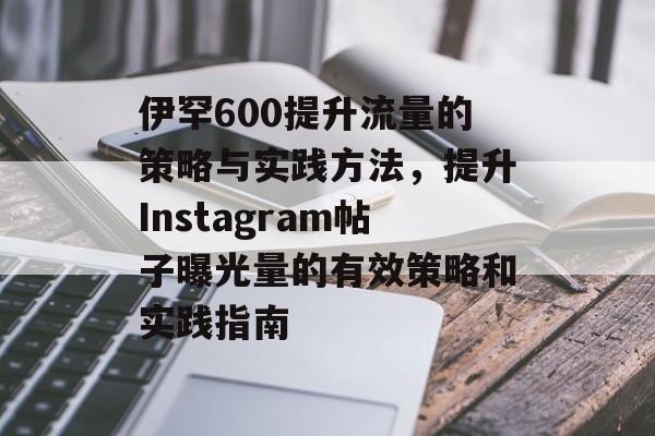 伊罕600提升流量的策略与实践方法,提升Instagram帖子曝光量的有效策略和实践指南 伊罕600提升流量的策略与实践方法,提升Instagram帖子曝光量的有效策略和实践指南