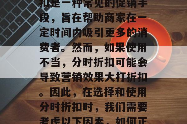 在电商行业中,分时折扣是一种常见的促销手段,旨在帮助商家在一定时间内吸引更多的消费者。然而,如果使用不当,分时折扣可能会导致营销效果大打折扣。因此,在选择和使用分时折扣时,我们需要考虑以下因素,如何正确使用分时折扣? 在电商行业中,分时折扣是一种常见的促销手段,旨在帮助商家在一定时间内吸引更多的消费者。然而,如果使用不当,分时折扣可能会导致营销效果大打折扣。因此,在选择和使用分时折扣时,我们需要考虑以下因素,如何正确使用分时折扣?