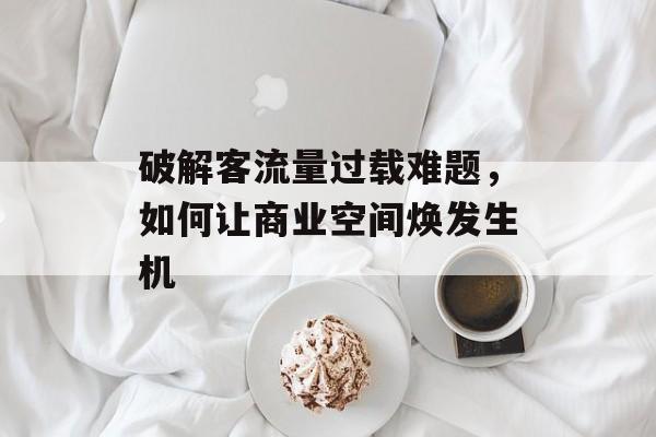 破解客流量过载难题,如何让商业空间焕发生机 破解客流量过载难题,如何让商业空间焕发生机