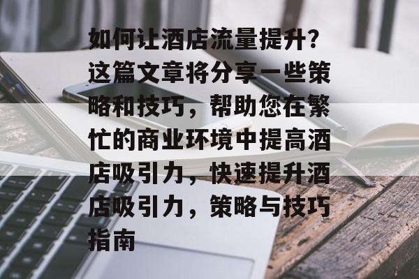 如何让酒店流量提升?这篇文章将分享一些策略和技巧,帮助您在繁忙的商业环境中提高酒店吸引力,快速提升酒店吸引力,策略与技巧指南 如何让酒店流量提升?这篇文章将分享一些策略和技巧,帮助您在繁忙的商业环境中提高酒店吸引力,快速提升酒店吸引力,策略与技巧指南
