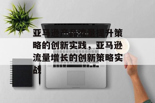 亚马逊产品流量提升策略的创新实践,亚马逊流量增长的创新策略实战 亚马逊产品流量提升策略的创新实践,亚马逊流量增长的创新策略实战