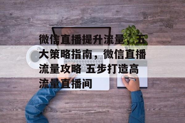 微信直播提升流量,五大策略指南,微信直播流量攻略 五步打造高流量直播间 微信直播提升流量,五大策略指南,微信直播流量攻略 五步打造高流量直播间