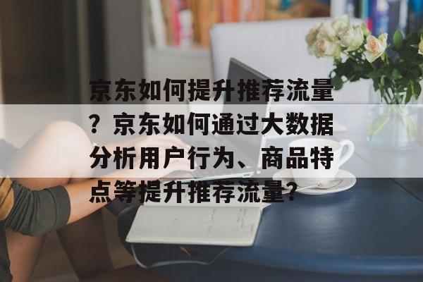 京东如何提升推荐流量?京东如何通过大数据分析用户行为、商品特点等提升推荐流量? 京东如何提升推荐流量?京东如何通过大数据分析用户行为、商品特点等提升推荐流量?