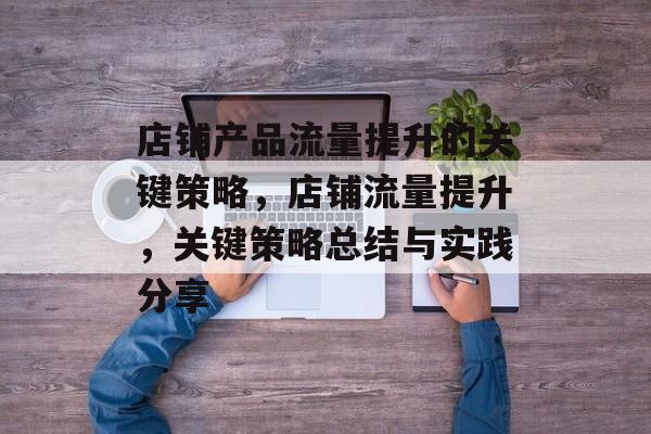 店铺产品流量提升的关键策略,店铺流量提升,关键策略总结与实践分享 店铺产品流量提升的关键策略,店铺流量提升,关键策略总结与实践分享