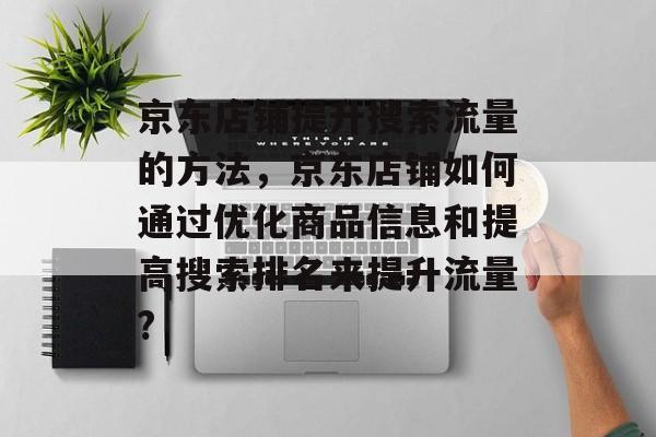 京东店铺提升搜索流量的方法,京东店铺如何通过优化商品信息和提高搜索排名来提升流量? 京东店铺提升搜索流量的方法,京东店铺如何通过优化商品信息和提高搜索排名来提升流量?