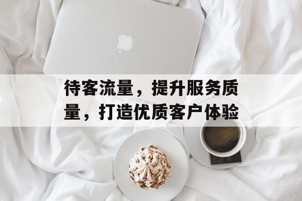 待客流量,提升服务质量,打造优质客户体验 待客流量,提升服务质量,打造优质客户体验