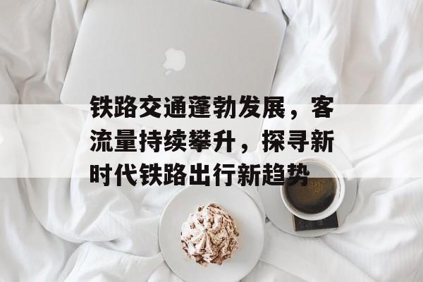 铁路交通蓬勃发展，客流量持续攀升，探寻新时代铁路出行新趋势