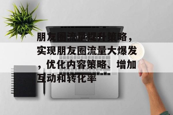 朋友圈流量提升策略,实现朋友圈流量大爆发,优化内容策略、增加互动和转化率 朋友圈流量提升策略,实现朋友圈流量大爆发,优化内容策略、增加互动和转化率