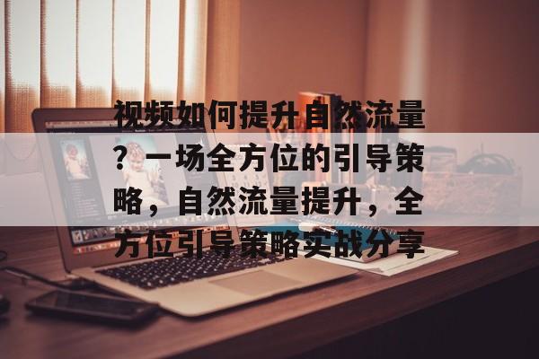 视频如何提升自然流量?一场全方位的引导策略,自然流量提升,全方位引导策略实战分享 视频如何提升自然流量?一场全方位的引导策略,自然流量提升,全方位引导策略实战分享